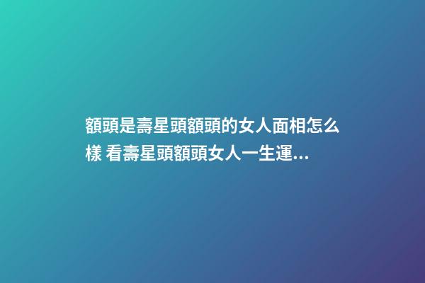 額頭是壽星頭額頭的女人面相怎么樣 看壽星頭額頭女人一生運(yùn)勢(shì)